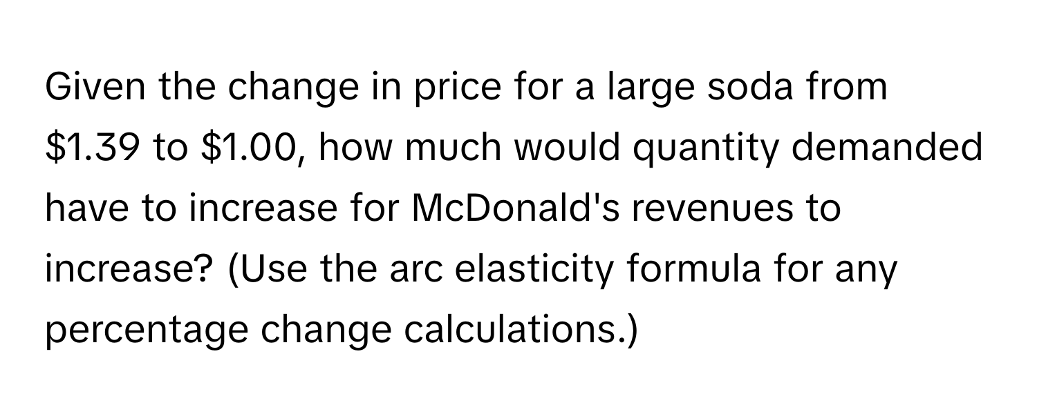 Given the change in price for a large soda from $1.39 to $1.00, how much would quantity demanded have to increase for McDonald's revenues to increase? (Use the arc elasticity formula for any percentage change calculations.)