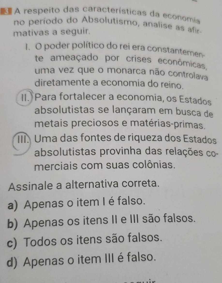 A respeito das características da economia
no período do Absolutismo, analise as afir-
mativas a seguir.
1. O poder político do rei era constantemen-
te ameaçado por crises econômicas,
uma vez que o monarca não controlava
diretamente a economia do reino.
II. Para fortalecer a economia, os Estados
absolutistas se lançaram em busca de
metais preciosos e matérias-primas.
III. Uma das fontes de riqueza dos Estados
absolutistas provinha das relações co-
merciais com suas colônias.
Assinale a alternativa correta.
a) Apenas o item I éfalso.
b) Apenas os itens II e III são falsos.
c) Todos os itens são falsos.
d) Apenas o item IIIé falso.