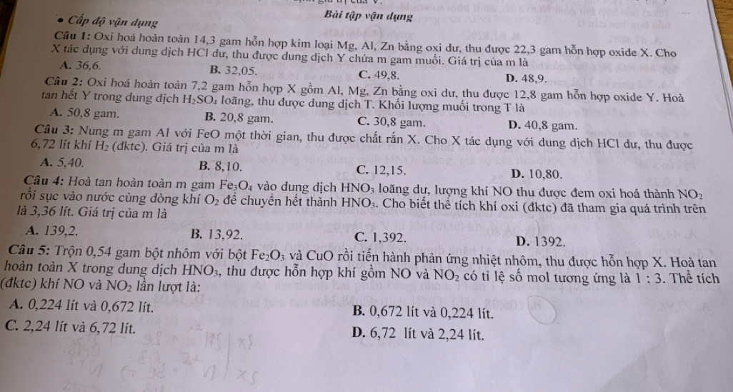 Bài tập vận dụng
Cấp độ vận dụng
Câu 1: Oxi hoá hoàn toàn 14,3 gam hỗn hợp kim loại Mg, Al, Zn bằng oxi dư, thu được 22,3 gam hỗn hợp oxide X. Cho
X tác dụng với dung dịch HCl dư, thu được dung dịch Y chứa m gam muối. Giá trị của m là
A. 36,6. B. 32,05. C. 49,8. D. 48,9.
Câu 2: Oxi hoá hoàn toàn 7,2 gam hỗn hợp X gồm Al, Mg, Zn bằng oxi dư, thu được 12,8 gam hỗn hợp oxide Y. Hoà
tan hết Y trong dung dịch H_2SO 4 loãng, thu được dung dịch T. Khối lượng muối trong T là
A. 50,8 gam. B. 20,8 gam. C. 30,8 gam. D. 40,8 gam.
Câu 3: Nung m gam Al với FeO một thời gian, thu được chất rắn X. Cho X tác dụng với dung dịch HCl dư, thu được
6,72 lít khí H₂ (đktc). Giá trị của m là
A. 5,40. B. 8,10. C. 12,15. D. 10,80.
Câu 4: Hoà tan hoàn toàn m gam Fe3 O_4 vào dung dịch HNO_3 loãng dư, lượng khí NO thu được đem oxi hoá thành NO_2
rồi sục vào nước cùng đòng khí O_2 để chuyền hết thành HNO_3. Cho biết thể tích khí oxi (đktc) đã tham gia quá trình trên
là 3,36 lít. Giá trị của m là
A. 139,2. B. 13,92. C. 1,392. D. 1392.
Câu 5: Trộn 0,54 gam bột nhôm với bột Fe_2O_3 và CuO rồi tiến hành phản ứng nhiệt nhôm, thu được hỗn hợp X. Hoà tan
hoàn toàn X trong dung dịch HNO_3 , thu được hỗn hợp khí gồm NO và NO_2 có tỉ lệ số mol tương ứng là 1:3. Thể tích
(đktc) khí NO và NO_2 lần lượt là:
A. 0,224 lít và 0,672 lít. B. 0,672 lít và 0,224 lít.
C. 2,24 lít và 6,72 lít. D. 6,72 lít và 2,24 lít.