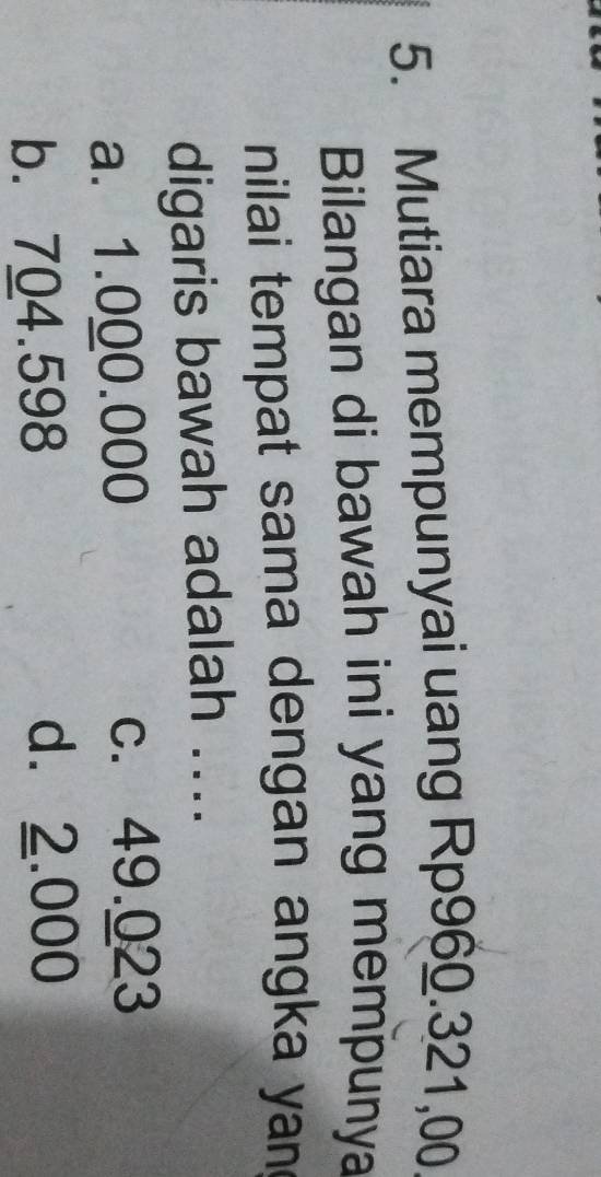 Mutiara mempunyai uang Rp960.321,00
Bilangan di bawah ini yang mempunya
nilai tempat sama dengan angka yan
digaris bawah adalah ....
a. 1.000.000
c. 49.023
b. 704.598
d. 2.000