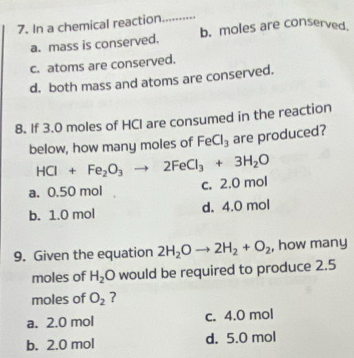 In a chemical reaction
_
a. mass is conserved. b、 moles are conserved.
c. atoms are conserved.
d. both mass and atoms are conserved.
8. If 3.0 moles of HCI are consumed in the reaction
below, how many moles of FeCl_3 are produced?
HCl+Fe_2O_3to 2FeCl_3+3H_2O
a. 0.50 mol c. 2.0 mol
b. 1.0 mol d. 4.0 mol
9. Given the equation 2H_2Oto 2H_2+O_2 , how many
moles of H_2O would be required to produce 2.5
moles of O_2 ?
a. 2.0 mol c. 4.0 mol
b. 2.0 mol d. 5.0 mol