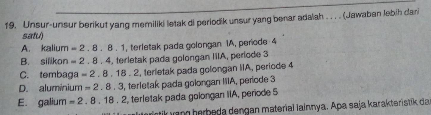 Unsur-unsur berikut yang memiliki letak di periodik unsur yang benar adalah . . . . (Jawaban lebih dari
satu)
A. kalium =2.8.8.1 , terletak pada golongan IA, periode 4
B. silikon =2.8.4 , terletak pada golongan IIIA, periode 3
C. tembaga =2.8.18.2 , terletak pada golongan IIA, periode 4
D. aluminium =2.8.3 , terletak pada golongan IIIA, periode 3
E. galium =2.8.18.2 , terletak pada golongan IIA, periode 5
rintik yang herbeda dengan material lainnya. Apa saja karakteristik da