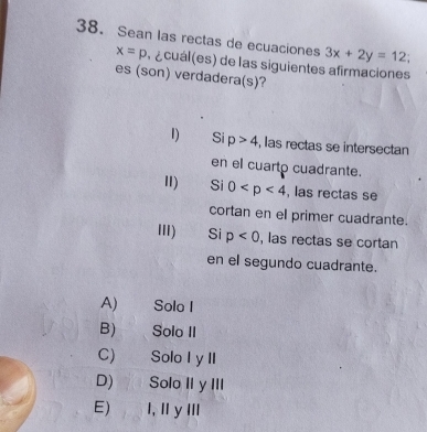 Sean las rectas de ecuaciones 3x+2y=12
x=p a cuál (es) de las siguientes afirmaciones
es (son) verdadera(s)?
I) Si p>4 , las rectas se intersectan
en el cuarto cuadrante.
I) Si 0 , las rectas se
cortan en el primer cuadrante.
III) Si p<0</tex> , las rectas se cortan
en el segundo cuadrante.
A) Solo I
B) Solo II
C) Solo I yII
D) Solo II yIII
E) I, IyII