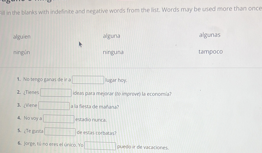 Fill in the blanks with indefinite and negative words from the list. Words may be used more than once
alguien alguna algunas
ningún ninguna tampoco
1. No tengo ganas de ir a lugar hoy.
2. ¿Tienes ideas para mejorar (to improve) la economía?
3. ¿Viene a la fiesta de mañana?
4. No voy a estadio nunca.
5. ¿Te gusta de estas corbatas?
6. Jorge, tú no eres el único. Yo puedo ir de vacaciones.