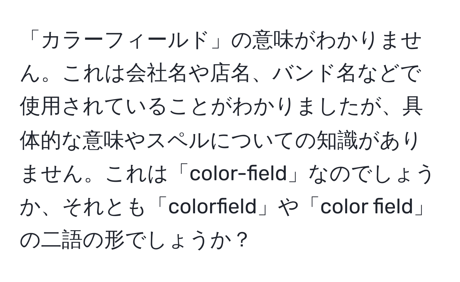 「カラーフィールド」の意味がわかりません。これは会社名や店名、バンド名などで使用されていることがわかりましたが、具体的な意味やスペルについての知識がありません。これは「color-field」なのでしょうか、それとも「colorfield」や「color field」の二語の形でしょうか？