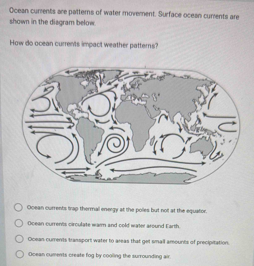 Ocean currents are patterns of water movement. Surface ocean currents are
shown in the diagram below.
How do ocean currents impact weather patterns?
Ocean currents trap thermal energy at the poles but not at the equator.
Ocean currents circulate warm and cold water around Earth.
Ocean currents transport water to areas that get small amounts of precipitation.
Ocean currents create fog by cooling the surrounding air.