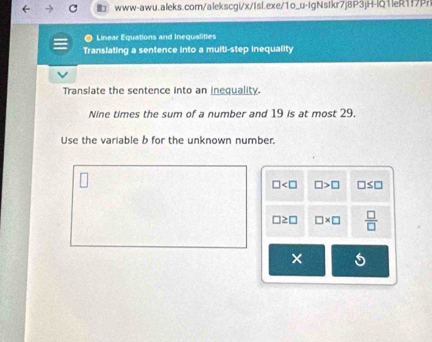 Linear Equations and Inequalities 
Translating a sentence into a multi-step inequality 
Translate the sentence into an inequality. 
Nine times the sum of a number and 19 is at most 29. 
Use the variable b for the unknown number. 
□
□ □ >□ □ ≤ □
□ ≥ □ □ * □  □ /□  
×