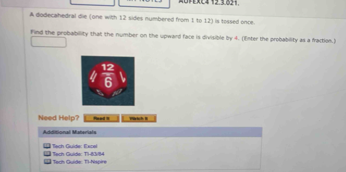 AUFEXC4 12.3.021.
A dodecahedral die (one with 12 sides numbered from 1 to 12) is tossed once.
Find the probability that the number on the upward face is divisible by 4. (Enter the probability as a fraction.)
Need Help? Read It Watch it
Additional Materials
Tech Guide: Excel
Tech Guide: TI-83/84
Tech Guide: TI-Nspire