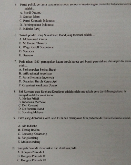 Partai politik pertama yang menyatakan secara terang-terangan menuntut Indonesia merd
adalah ...
A. Boedi Oetomo
B. Sarekat Islam
C. Partai Komunis Indonesia
D. Perhimpoenan Indonesia
E. Indische Partij
6. Tokoh pendiri Jong Sumatranen Bond yang terkenal adalah ...
A. Mohammad Yamin
B. M. Hoesni Thamrin
C. Wage Rudolf Soepratman
D. Semaoen
E. Darsono
7. Pada tahun 1923, pemogokan kaum buruh kereta api, buruh percetakan, dan sopir di- inisia
oleh ....
A. Perkumpulan Serikat Buruh
B. infiltrasi intel kepolisian
C. Partai Komunis Indonesia
D. Organiasi Buruh Kereta Api
E. Organisasi Angkutan Umum
8. Siti Rochana atau Rochana Koeddoes adalah salah satu tokoh pers dari Minangkabau. la
menjadi redaktur surat kabar....
A. Medan Prijaji
B. Indonesia Merdeka
C. Deli Courant
D. De Sumatra Bond
E. Soenting Melajoe
9. Film yang diproduksi oleh Java Film dan merupakan film pertama di Hindia Belanda adaiah
…
A. Als Indische
B. Terang Boelan
C. Loetoeng Kasaroeng
D. Sangkoeriang
E. Malinkoendang
10. Sumpah Pemuda dirumuskan dan disahkan pada....
A. Kongres Pemuda I
B. Kongres Pemuda II
C. Kongres Pemuda III