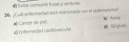 d) Evitar consumir frutas y verduras.
26. ¿Cuál enfermedad está relacionada con el sedentarismo?
a) Cáncer de piel. b) Asma.
c) Enfermedad cardiovascular. d) Gingivitis.