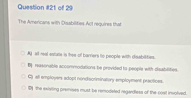 of 29
The Americans with Disabilities Act requires that
A) all real estate is free of barriers to people with disabilities.
B) reasonable accommodations be provided to people with disabilities.
C) all employers adopt nondiscriminatory employment practices.
D) the existing premises must be remodeled regardless of the cost involved.