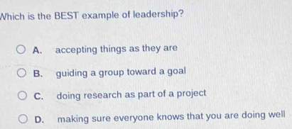 Which is the BEST example of leadership?
A. accepting things as they are
B. guiding a group toward a goal
C. doing research as part of a project
D. making sure everyone knows that you are doing well