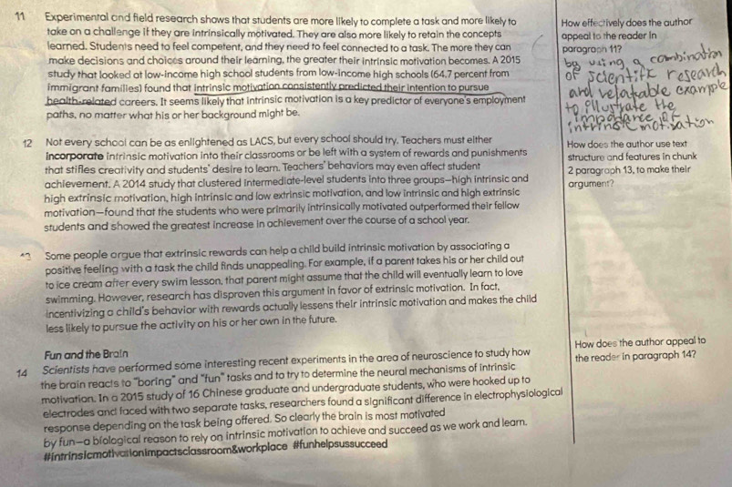 Experimental and field research shows that students are more likely to complete a task and more likely to How effectively does the author
take on a challenge if they are intrinsically motivated. They are also more likely to retain the concepts appeal to the reader In
learned. Students need to feel competent, and they need to feel connected to a task. The more they can paragraph 11?
make decisions and choices around their learning, the greater their intrinsic motivation becomes. A 2015
study that looked at low-income high school students from low-income high schools (64.7 percent from
immigrant families) found that intrinsic motivation consistently predicted their intention to pursue
health-related careers. It seems likely that intrinsic motivation is a key predictor of everyone's employment
paths, no matter what his or her background might be.
12 Not every school can be as enlightened as LACS, but every school should try. Teachers must either How does the author use text
Incorporate intrinsic motivation into their classrooms or be left with a system of rewards and punishments structure and features in chunk 
that stifles creativity and students' desire to learn. Teachers' behaviors may even affect student
achievement. A 2014 study that clustered intermediate-level students into three groups—high intrinsic and 2 paragraph 13, to make their
argument?
high extrinsic motivation, high intrinsic and low extrinsic motivation, and low intrinsic and high extrinsic
motivation—found that the students who were primarily intrinsically motivated outperformed their fellow
students and showed the greatest increase in achievement over the course of a school year.
*3 Some people argue that extrinsic rewards can help a child build intrinsic motivation by associating a
positive feeling with a task the child finds unappealing. For example, if a parent takes his or her child out
to ice cream after every swim lesson, that parent might assume that the child will eventually learn to love
swimming. However, research has disproven this argument in favor of extrinsic motivation. In fact,
incentivizing a child's behavior with rewards actually lessens their intrinsic motivation and makes the child
less likely to pursue the activity on his or her own in the future.
Fun and the Brain
14 Scientists have performed some interesting recent experiments in the area of neuroscience to study how How does the author appeal to
the brain reacts to "boring” and “fun” tasks and to try to determine the neural mechanisms of intrinsic the reader in paragraph 14?
motivation. In a 2015 study of 16 Chinese graduate and undergraduate students, who were hooked up to
electrodes and faced with two separate tasks, researchers found a significant difference in electrophysiological
response depending on the task being offered. So clearly the brain is most motivated
by fun—a biological reason to rely on intrinsic motivation to achieve and succeed as we work and learn.
#intrinsicmotivationimpactsclassroom&workplace #funhelpsussucceed