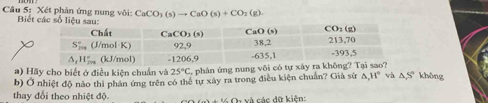 Xét phản ứng nung vôi: CaCO_3(s)to CaO(s)+CO_2(g).
Biết các số liệu 
a) Hãy cho biết ở điều kiện chuẩn và 25°C phản ứng nung vôi có tự xả
b) Ở nhiệt độ nảo thì phản ứng trên có thể tự xảy ra trong điều kiện chuẩn? Giả sử △ _rH° và △ _rS° không
thay đổi theo nhiệt độ.
(x)+1/2() và các dữ kiện: