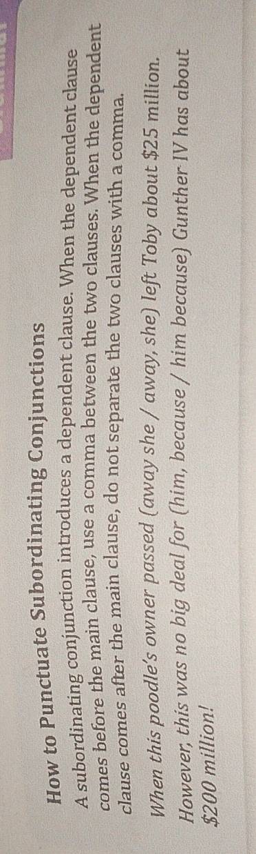 How to Punctuate Subordinating Conjunctions 
A subordinating conjunction introduces a dependent clause. When the dependent clause 
comes before the main clause, use a comma between the two clauses. When the dependent 
clause comes after the main clause, do not separate the two clauses with a comma. 
When this poodle’s owner passed (away she / away, she) left Toby about $25 million. 
However, this was no big deal for (him, because / him because) Gunther IV has about
$200 million!