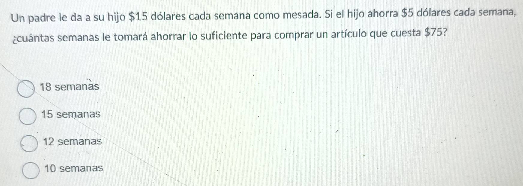 Un padre le da a su hijo $15 dólares cada semana como mesada. Si el hijo ahorra $5 dólares cada semana,
¿cuántas semanas le tomará ahorrar lo suficiente para comprar un artículo que cuesta $75?
18 semanàs
15 semanas
12 semanas
10 semanas