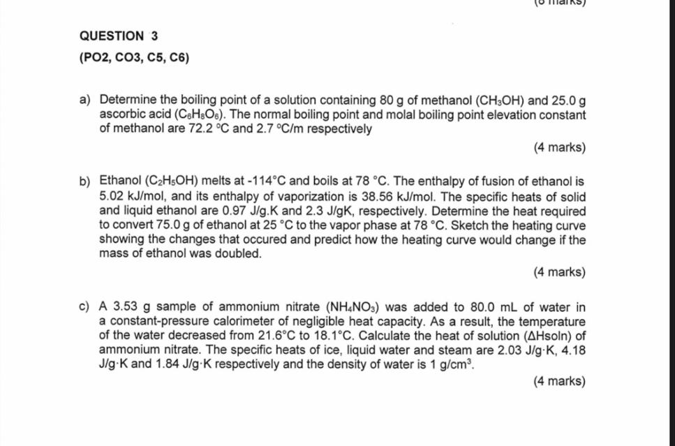 (PO2, CO3, C5, C6) 
a) Determine the boiling point of a solution containing 80 g of methanol (CH_3OH) and 25.0 g
ascorbic acid (C_6H_8O_6). The normal boiling point and molal boiling point elevation constant 
of methanol are 72.2°C and 2.7°C/m respectively 
(4 marks) 
b) Ethanol (C_2H_5OH) melts at -114°C and boils at 78°C. The enthalpy of fusion of ethanol is
5.02 kJ/mol, and its enthalpy of vaporization is 38.56 kJ/mol. The specific heats of solid 
and liquid ethanol are 0.97 J/g.K and 2.3 J/gK, respectively. Determine the heat required 
to convert 75.0 g of ethanol at 25°C to the vapor phase at 78°C. Sketch the heating curve 
showing the changes that occured and predict how the heating curve would change if the 
mass of ethanol was doubled. 
(4 marks) 
c) A 3.53 g sample of ammonium nitrate (NH_4NO_3) was added to 80.0 mL of water in 
a constant-pressure calorimeter of negligible heat capacity. As a result, the temperature 
of the water decreased from 21.6°C to 18.1°C. Calculate the heat of solution (ΔHsoln) of 
ammonium nitrate. The specific heats of ice, liquid water and steam are 2.03 J/g·K, 4.18
J/g·K and 1.84 J/g·K respectively and the density of water is 1g/cm^3. 
(4 marks)