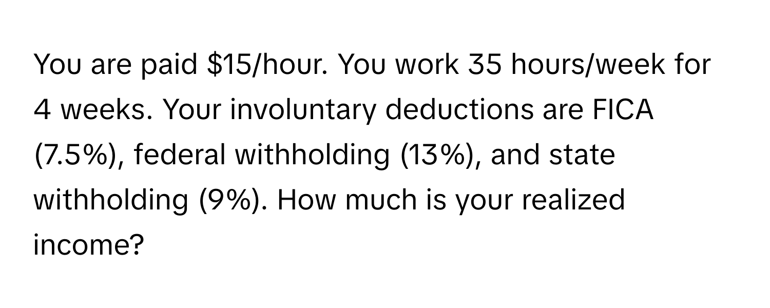 You are paid $15/hour. You work 35 hours/week for 4 weeks. Your involuntary deductions are FICA (7.5%), federal withholding (13%), and state withholding (9%). How much is your realized income?