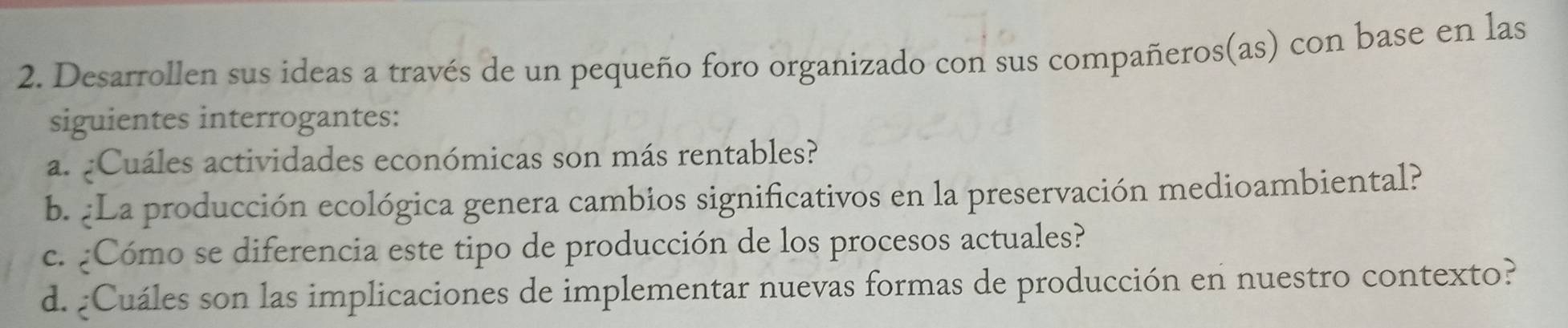 Desarrollen sus ideas a través de un pequeño foro organizado con sus compañeros(as) con base en las 
siguientes interrogantes: 
a. ¿Cuáles actividades económicas son más rentables? 
b. ¿La producción ecológica genera cambios significativos en la preservación medioambiental? 
c. ¿Cómo se diferencia este tipo de producción de los procesos actuales? 
d. ¿Cuáles son las implicaciones de implementar nuevas formas de producción en nuestro contexto?