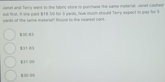 Janet and Terry went to the fabric store to purchase the same material. Janet cashed
out first. If she paid $18.50 for 3 yards, how much should Terry expect to pay for 5
yards of the same material? Round to the nearest cent.
$30.83
$31.83
$31.00
$30.00