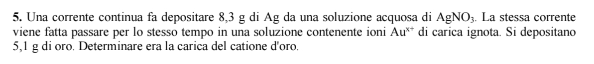 Una corrente continua fa depositare 8,3 g di Ag da una soluzione acquosa di AgNO_3. . La stessa corrente 
viene fatta passare per lo stesso tempo in una soluzione contenente ioni Au^(x+) di carica ignota. Si depositano
5,1 g di oro. Determinare era la carica del catione d'oro.