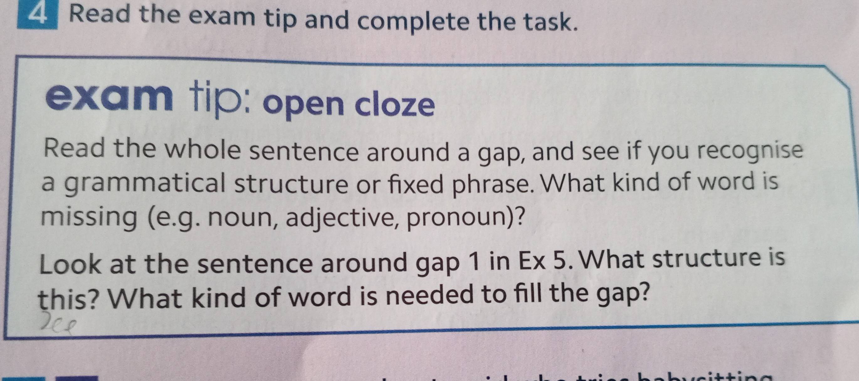 Read the exam tip and complete the task. 
exam tip: open cloze 
Read the whole sentence around a gap, and see if you recognise 
a grammatical structure or fixed phrase. What kind of word is 
missing (e.g. noun, adjective, pronoun)? 
Look at the sentence around gap 1 in Ex 5. What structure is 
this? What kind of word is needed to fill the gap?