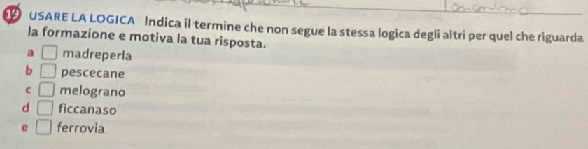 USARE LA LOGICA Indica il termine che non segue la stessa logica degli altri per quel che riguarda
la formazione e motiva la tua risposta.
a □ madreperla
b □ pescecane
C □ melograno
d □ ficcanaso
e □ ferrovia