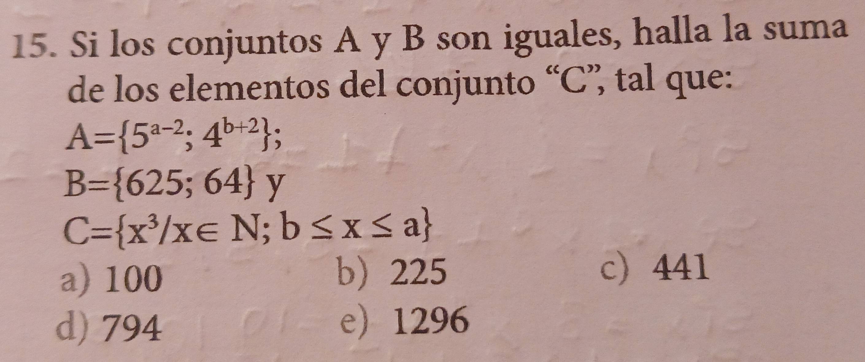 Si los conjuntos A y B son iguales, halla la suma
de los elementos del conjunto “ C ”, tal que:
A= 5^(a-2);4^(b+2);
B= 625;64 y
C= x^3/x∈ N;b≤ x≤ a
a) 100
b 225 c) 441
d) 794
e 1296