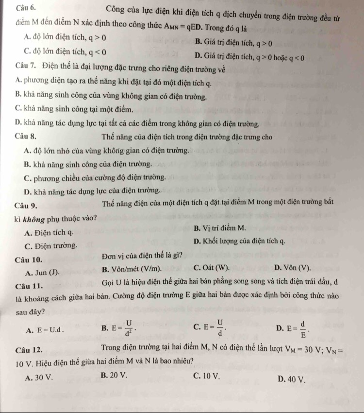 Công của lực điện khi điện tích q dịch chuyển trong điện trường đều từ
điểm M đến điểm N xác định theo công thức A_MN=qED. Trong đó q là
A. độ lớn điện tích, q>0 B. Giá trị điện tích, q>0
C. độ lớn điện tích, q<0</tex> D. Giá trị điện tích, q>0 hoặc q<0</tex>
Câu 7. Điện thể là đại lượng đặc trưng cho riêng điện trường về
A. phương diện tạo ra thế năng khi đặt tại đó một điện tích q.
B. khả năng sinh công của vùng không gian có điện trường.
C. khả năng sinh công tại một điểm.
D. khả năng tác dụng lực tại tất cả các điểm trong không gian có điện trường.
Câu 8. Thế năng của điện tích trong điện trường đặc trưng cho
A. độ lớn nhỏ của vùng không gian có điện trường.
B. khả năng sinh công của điện trường.
C. phương chiều của cường độ điện trường.
D. khả năng tác dụng lực của điện trường.
Câu 9. Thế năng điện của một điện tích q đặt tại điểm M trong một điện trường bắt
kì không phụ thuộc vào?
A. Điện tích q. B. Vị trí điểm M.
D. Khối lượng của điện tích q.
C. Điện trường.
Câu 10. Đơn vị của điện thế là gì?
A. Jun (J). B. Vôn/mét (V/m). C. Oát (W). D. Vôn (V).
Câu 11. Gọi U là hiệu điện thế giữa hai bản phẳng song song và tích điện trái dấu, d
là khoảng cách giữa hai bản. Cường độ điện trường E giữa hai bản được xác định bởi công thức nào
sau đây?
A. E=U.d. B. E= U/d^2 . C. E= U/d . D. E= d/E .
Câu 12.  Trong điện trường tại hai điểm M, N có điện thế lần lượt V_M=30V;V_N=
10 V. Hiệu điện thế giừa hai điểm M và N là bao nhiêu?
A. 30 V. B. 20 V. C. 10 V. D. 40 V.