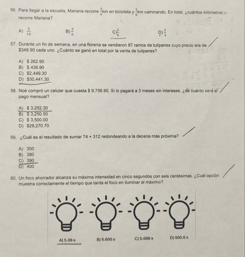 Para llegar a la escuela, Mariana recorre  3/6 km en bicicleta y  1/6 km caminando. En total, ¿cuántos kilómetros χ
recorre Mariana?
B)
A)  4/12   3/6  C) ) 2/6  D)  2/3 
57. Durante un fin de semana, en una florería se vendieron 87 ramos de tulipanes cuyo precio era de
$349.90 cada uno. ¿Cuánto se ganó en total por la venta de tulipanes?
A) $ 262.90
B) $ 436.90
C) $2,449.30
D) $30,441.30
58. Noé compró un celular que cuesta $ 9,756.90. Si lo pagará a 3 meses sin intereses, ¿ de cuánto será el
pago mensual?
A) $ 3,252.30
B) $ 3,250.50
C) $ 3,500.00
D) $29,270.70
59. ¿Cuál es el resultado de sumar 74+312 redondeando a la decena más próxima?
A) 300
B) 380
C) 390
D) 400
60. Un foco ahorrador alcanza su máxima intensidad en cinco segundos con seis centésimas. ¿Cuál opción
muestra correctamente el tiempo que tarda el foco en iluminar al máximo?