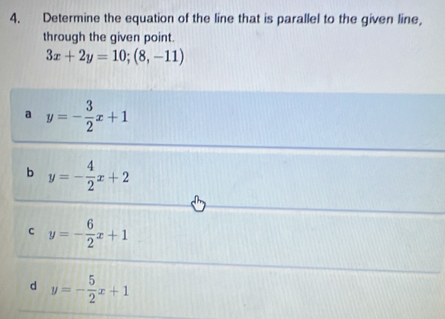 Determine the equation of the line that is parallel to the given line,
through the given point.
3x+2y=10;(8,-11)
a y=- 3/2 x+1
b y=- 4/2 x+2
C y=- 6/2 x+1
d y=- 5/2 x+1