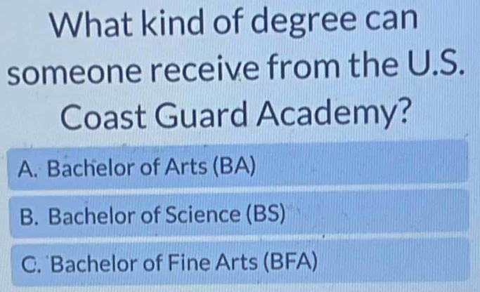 What kind of degree can
someone receive from the U.S.
Coast Guard Academy?
A. Bachelor of Arts (BA)
B. Bachelor of Science (BS)
C. Bachelor of Fine Arts (BFA)