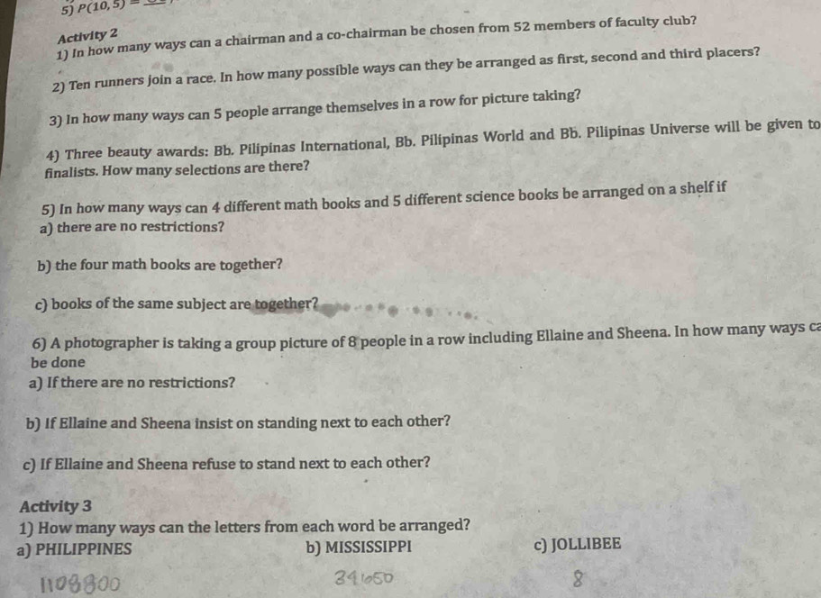 P(10,5)= _ 
Activity 2 
1) In how many ways can a chairman and a co-chairman be chosen from 52 members of faculty club? 
2) Ten runners join a race. In how many possible ways can they be arranged as first, second and third placers? 
3) In how many ways can 5 people arrange themselves in a row for picture taking? 
4) Three beauty awards: Bb. Pilipinas International, Bb. Pilipinas World and Bb. Pilipinas Universe will be given to 
finalists. How many selections are there? 
5) In how many ways can 4 different math books and 5 different science books be arranged on a shelf if 
a) there are no restrictions? 
b) the four math books are together? 
c) books of the same subject are together? 
6) A photographer is taking a group picture of 8 people in a row including Ellaine and Sheena. In how many ways ca 
be done 
a) If there are no restrictions? 
b) If Ellaine and Sheena insist on standing next to each other? 
c) If Ellaine and Sheena refuse to stand next to each other? 
Activity 3 
1) How many ways can the letters from each word be arranged? 
a) PHILIPPINES b) MISSISSIPPI c) JOLLIBEE