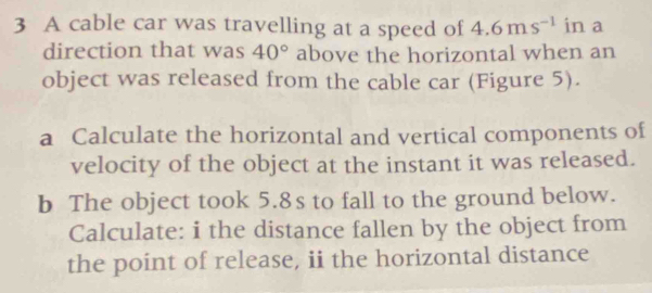 A cable car was travelling at a speed of 4.6ms^(-1) in a 
direction that was 40° above the horizontal when an 
object was released from the cable car (Figure 5). 
a Calculate the horizontal and vertical components of 
velocity of the object at the instant it was released. 
b The object took 5.8s to fall to the ground below. 
Calculate: i the distance fallen by the object from 
the point of release, ii the horizontal distance