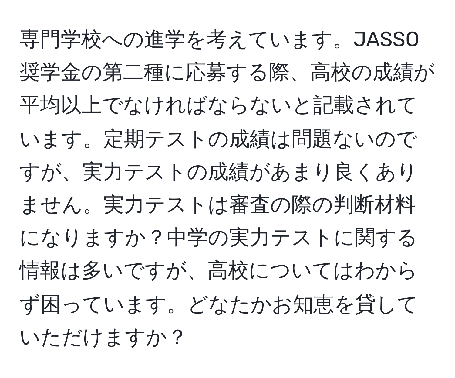 専門学校への進学を考えています。JASSO奨学金の第二種に応募する際、高校の成績が平均以上でなければならないと記載されています。定期テストの成績は問題ないのですが、実力テストの成績があまり良くありません。実力テストは審査の際の判断材料になりますか？中学の実力テストに関する情報は多いですが、高校についてはわからず困っています。どなたかお知恵を貸していただけますか？