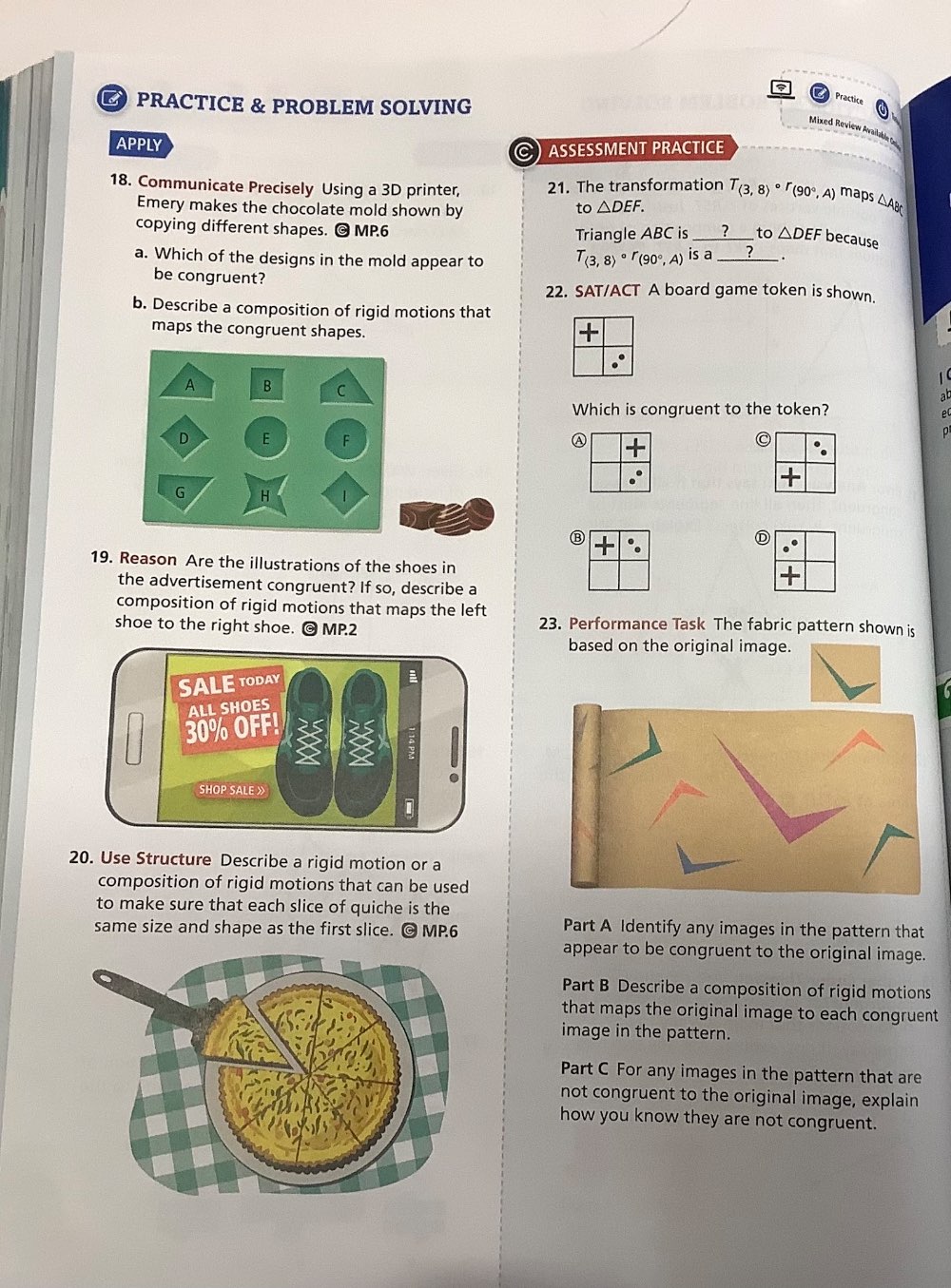 PRACTICE & PROBLEM SOLVING 
Practice 
Mixed Review Arailakl Ge 
APPLY 
C) ASSESSMENT PRACTICE 
18. Communicate Precisely Using a 3D printer, 21. The transformation T_(3,8)circ r_(90°,A) maps △AB
Emery makes the chocolate mold shown by 
to △ DEF. 
copying different shapes. O MP.6 
Triangle ABC is ____?____ to △ DEF because 
a. Which of the designs in the mold appear to T_(3,8)circ r_(90°,A) is a _ ? _. 
be congruent? 
22. SAT/ACT A board game token is shown. 
b. Describe a composition of rigid motions that 
maps the congruent shapes. 

A B C
ab
Which is congruent to the token? 
D E F A
G H |
D
19. Reason Are the illustrations of the shoes in 
the advertisement congruent? If so, describe a 
composition of rigid motions that maps the left 23. Performance Task The fabric pattern shown is 
shoe to the right shoe. @ MP.2 
based on the original image. 
20. Use Structure Describe a rigid motion or a 
composition of rigid motions that can be used 
to make sure that each slice of quiche is the 
same size and shape as the first slice. O MP.6 Part A Identify any images in the pattern that 
appear to be congruent to the original image. 
Part B Describe a composition of rigid motions 
that maps the original image to each congruent 
image in the pattern. 
Part C For any images in the pattern that are 
not congruent to the original image, explain 
how you know they are not congruent.