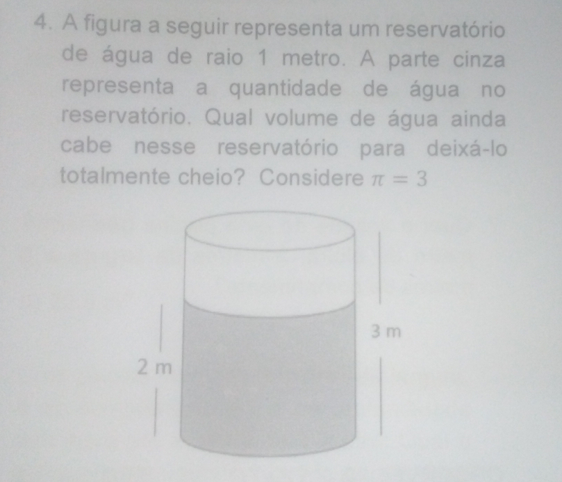 A figura a seguir representa um reservatório 
de água de raio 1 metro. A parte cinza 
representa a quantidade de água no 
reservatório. Qual volume de água ainda 
cabe nesse reservatório para deixá-lo 
totalmente cheio? Considere π =3