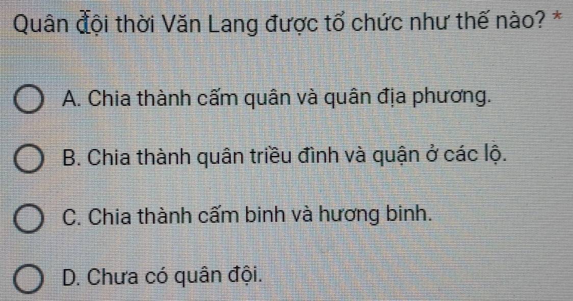 Quân đội thời Văn Lang được tổ chức như thế nào? *
A. Chia thành cấm quân và quân địa phương.
B. Chia thành quân triều đình và quận ở các lộ.
C. Chia thành cấm binh và hương binh.
D. Chưa có quân đội.