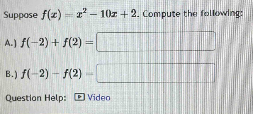 Suppose f(x)=x^2-10x+2. Compute the following: 
A. ) f(-2)+f(2)=
B. ) f(-2)-f(2)= □ 
Question Help: Video