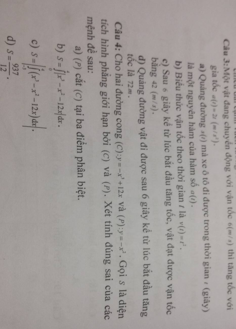 Cầu 3:Một vật đang chuyển động với vận tốc 6(m/s) thì tăng tốc với
gia tốc a(t)=2t(m/s^2). 
a) Quảng đường 3(/) mà xe ô tô đi được trong thời gian / (giây)
là một nguyên hàm của hàm số a(1) .
b) Biểu thức vận tốc theo thời gian 1 là v(t)=t^2.
c) Sau 6 giây kể từ lúc bắt đầu tăng tốc, vật đạt được vận tốc
băng 42 (m/s).
d) Quảng đường vật đi được sau 6 giây kể từ lúc bắt đầu tăng
tốc là 72m.
Câu 4: Cho hai đường cong (C): y=-x^3+12x và (P): y=-x^2. Gọi s là diện
tích hình phẳng giới hạn bởi (C) và (P). Xét tính đúng sai của các
mệnh đề sau:
a) (P) cắt (C) tại ba điểm phân biệt.
b) S=∈tlimits _0^(4|x^3)-x^2-12x|dx. 
c) S=∈t _(-3)^4(x^3-x^2-12x)dx|. 
d) S= 937/12 .