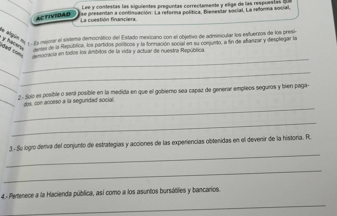 Lee y contestas las siguientes preguntas correctamente y elige de las respuestas que 
ACTIVIDAD se presentan a continuación: La reforma política, Bienestar social, La reforma social, 
La cuestión financiera. 
He algún me . Es mejorar el sistema democrático del Estado mexicano con el objetivo de adminicular los esfuerzos de los presi 
y hacers 
dentes de la República, los partidos políticos y la formación social en su conjunto, a fin de afianzar y desplegar la 
idad com democracia en todos los ámbitos de la vida y actuar de nuestra República. 
_ 
_ 
_ 
_ 
2 - Solo es posible o será posible en la medida en que el gobierno sea capaz de generar empleos seguros y bien paga- 
_ 
_dos, con acceso a la seguridad social. 
_ 
_ 
3 - Su logro deriva del conjunto de estrategias y acciones de las experiencias obtenidas en el devenir de la historia. R. 
_ 
4.- Pertenece a la Hacienda pública, así como a los asuntos bursátiles y bancarios. 
_