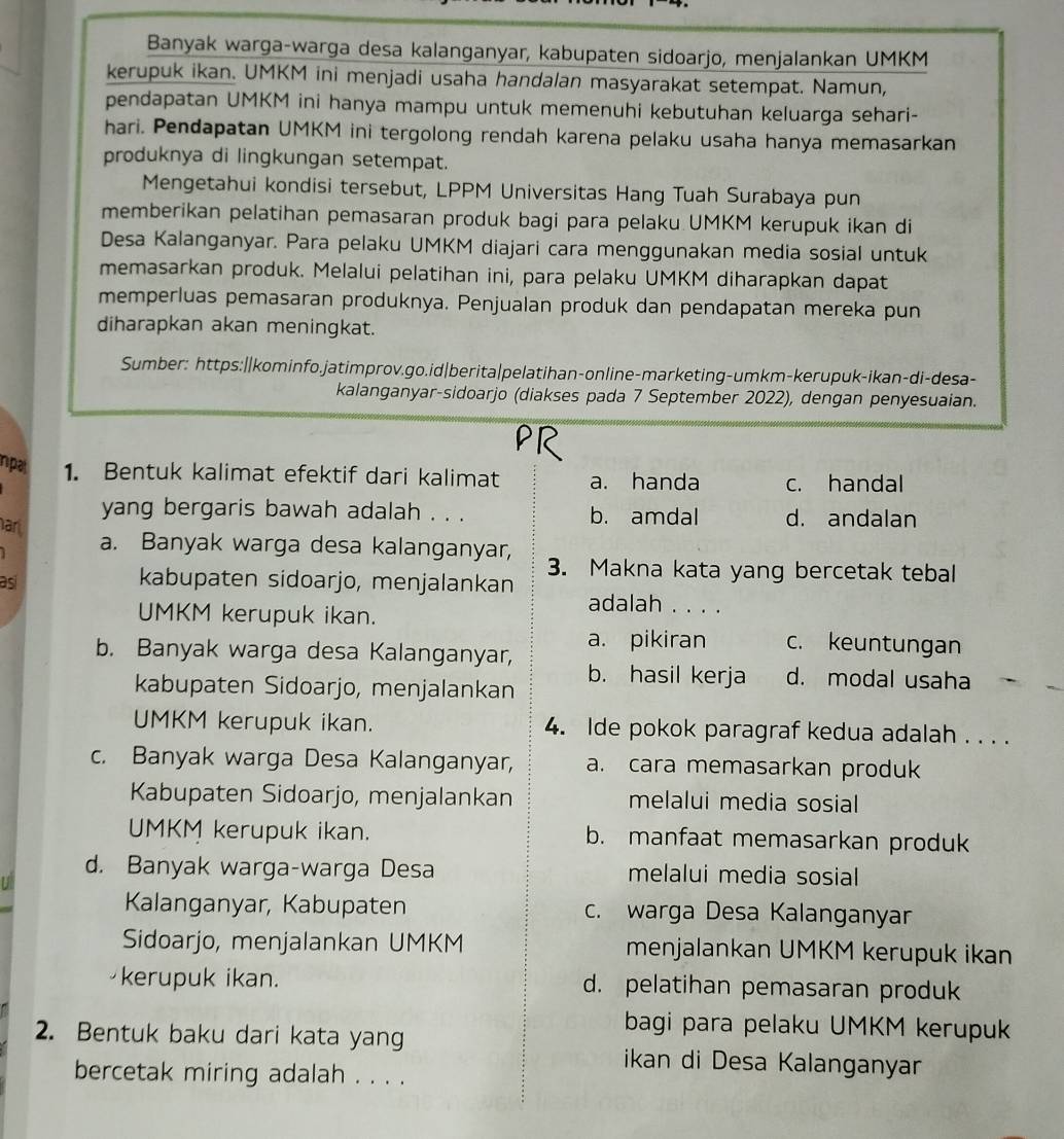 Banyak warga-warga desa kalanganyar, kabupaten sidoarjo, menjalankan UMKM
kerupuk ikan. UMKM ini menjadi usaha handalan masyarakat setempat. Namun,
pendapatan UMKM ini hanya mampu untuk memenuhi kebutuhan keluarga sehari-
hari. Pendapatan UMKM ini tergolong rendah karena pelaku usaha hanya memasarkan
produknya di lingkungan setempat.
Mengetahui kondisi tersebut, LPPM Universitas Hang Tuah Surabaya pun
memberikan pelatihan pemasaran produk bagi para pelaku UMKM kerupuk ikan di
Desa Kalanganyar. Para pelaku UMKM diajari cara menggunakan media sosial untuk
memasarkan produk. Melalui pelatihan ini, para pelaku UMKM diharapkan dapat
memperluas pemasaran produknya. Penjualan produk dan pendapatan mereka pun
diharapkan akan meningkat.
Sumber: https:||kominfo.jatimprov.go.id|berita|pelatihan-online-marketing-umkm-kerupuk-ikan-di-desa-
kalanganyar-sidoarjo (diakses pada 7 September 2022), dengan penyesuaian.
PR
npal 1. Bentuk kalimat efektif dari kalimat a. handa c. handal
yang bergaris bawah adalah . . . b. amdal d. andalan
ar
a. Banyak warga desa kalanganyar, 3. Makna kata yang bercetak tebal
as
kabupaten sidoarjo, menjalankan
UMKM kerupuk ikan.
adalah . . . .
a. pikiran c. keuntungan
b. Banyak warga desa Kalanganyar, b. hasil kerja d. modal usaha
kabupaten Sidoarjo, menjalankan
UMKM kerupuk ikan. 4. Ide pokok paragraf kedua adalah . . . .
c. Banyak warga Desa Kalanganyar, a. cara memasarkan produk
Kabupaten Sidoarjo, menjalankan melalui media sosial
UMKM kerupuk ikan. b. manfaat memasarkan produk
d. Banyak warga-warga Desa melalui media sosial
Kalanganyar, Kabupaten c. warga Desa Kalanganyar
Sidoarjo, menjalankan UMKM menjalankan UMKM kerupuk ikan
kerupuk ikan. d. pelatihan pemasaran produk
bagi para pelaku UMKM kerupuk
2. Bentuk baku dari kata yang
ikan di Desa Kalanganyar
bercetak miring adalah . . . .