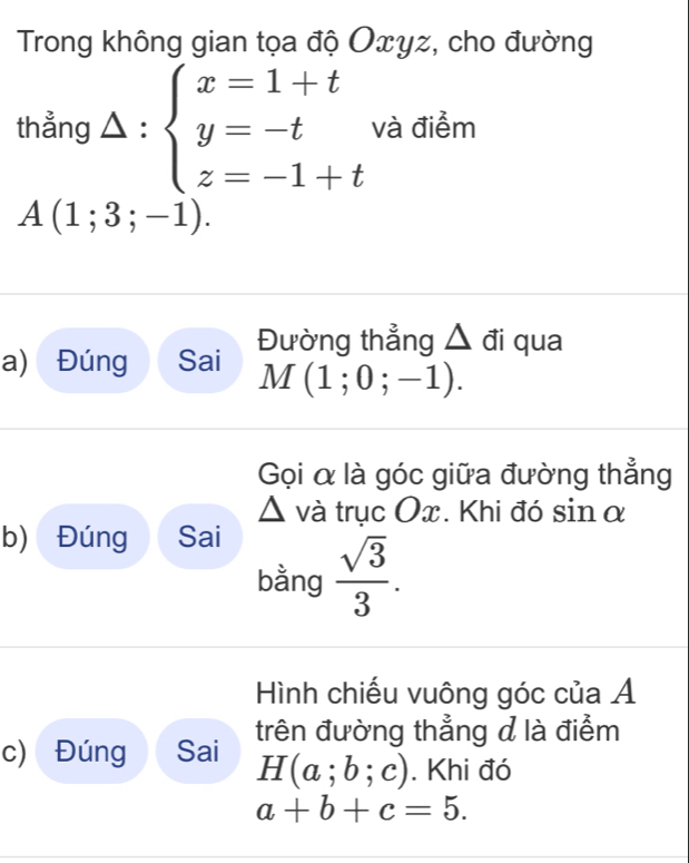 Trong không gian tọa độ Oxyz, cho đường 
thẳng △ : beginarrayl x=1+t y=-t z=-1+tendarray. và điểm
A(1;3;-1). 
Đường thẳng △ đi qua 
a) Đúng Sai
M(1;0;-1). 
Gọi α là góc giữa đường thẳng
D và trục Ox. Khi đó sin α
b) Đúng Sai 
bằng  sqrt(3)/3 . 
Hình chiếu vuông góc của Á 
c) Đúng Sai trên đường thẳng d là điểm
H(a;b;c). Khi đó
a+b+c=5.