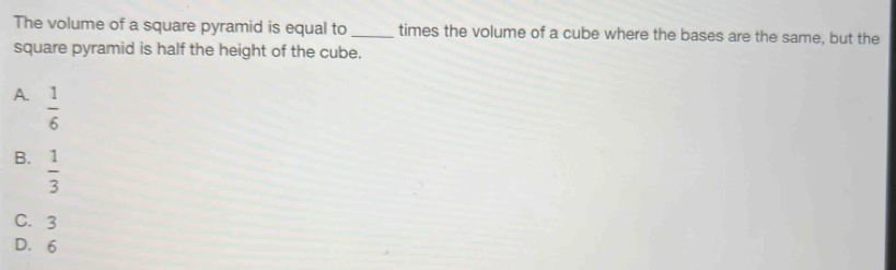 The volume of a square pyramid is equal to_ times the volume of a cube where the bases are the same, but the
square pyramid is half the height of the cube.
A.  1/6 
B.  1/3 
C. 3
D. 6