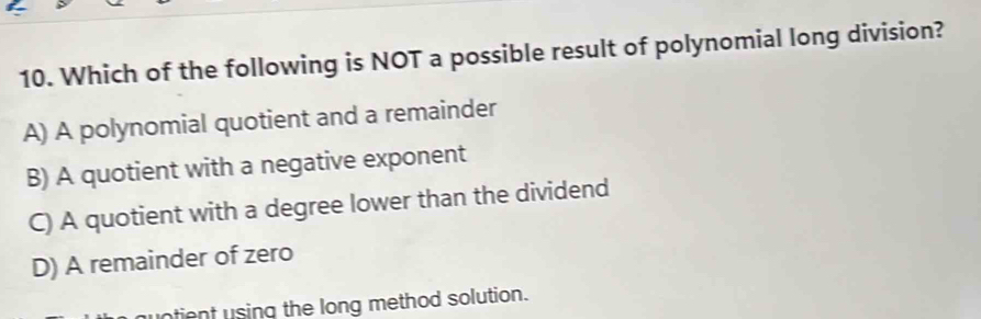 Which of the following is NOT a possible result of polynomial long division?
A) A polynomial quotient and a remainder
B) A quotient with a negative exponent
C) A quotient with a degree lower than the dividend
D) A remainder of zero
tient using the long method solution.