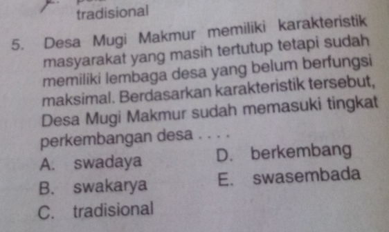 tradisional
5. Desa Mugi Makmur memiliki karakteristik
masyarakat yang masih tertutup tetapi sudah
memiliki lembaga desa yang belum berfungsi
maksimal. Berdasarkan karakteristik tersebut,
Desa Mugi Makmur sudah memasuki tingkat
perkembangan desa . . . .
A. swadaya D. berkembang
B. swakarya E. swasembada
C. tradisional