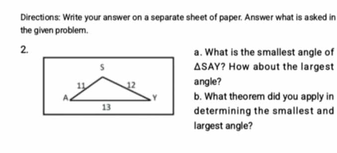 Directions: Write your answer on a separate sheet of paper. Answer what is asked in 
the given problem. 
2. 
a. What is the smallest angle of 
? How about the largest
△ SAY
angle? 
b. What theorem did you apply in 
determining the smallest and 
largest angle?