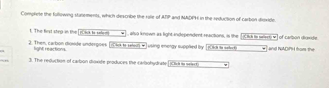 Complete the following statements, which describe the role of ATP and NADPH in the reduction of carbon dioxide. 
1. The first step in the (Ciick to select) , also known as light-independent reactions, is the [(Click to select) ♥] of carbon dioxide. 
2. Then, carbon dioxide undergoes (Click to select) ♥ using energy supplied by (Click to sefect) 
Ck light reactions. and NADPH from the 
oces 3. The reduction of carbon dioxide produces the carbohydrate[(Click to select)