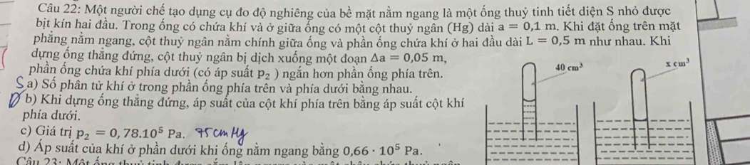 Một người chế tạo dụng cụ đo độ nghiêng của bề mặt nằm ngang là một ống thuỷ tinh tiết diện S nhỏ được
bịt kín hai đầu. Trong ống có chứa khí và ở giữa ổng có một cột thuỷ ngân (Hg) dài a=0,1 n n. Khi đặt ống trên mặt
phẳng nằm ngang, cột thuỷ ngân nằm chính giữa ống và phần ống chứa khí ở hai đầu dài L=0,5m như nhau. Khi
dựng ống thắng đứng, cột thuỷ ngân bị dịch xuống một đoạn △ a=0,05m,
phần ống chứa khí phía dưới (có áp suất p_2) ngắn hơn phần ống phía trên.
C a) Số phân tử khí ở trong phần ống phía trên và phía dưới bằng nhau.
b) Khi dựng ống thẳng đứng, áp suất của cột khí phía trên bằng áp suất cột khí
phía dưới.
c) Giá trị p_2=0,78.10^5Pa.
d) Áp suất của khí ở phần dưới khi ống nằm ngang bằng 0,66· 10^5Pa.
Câu 23: Một