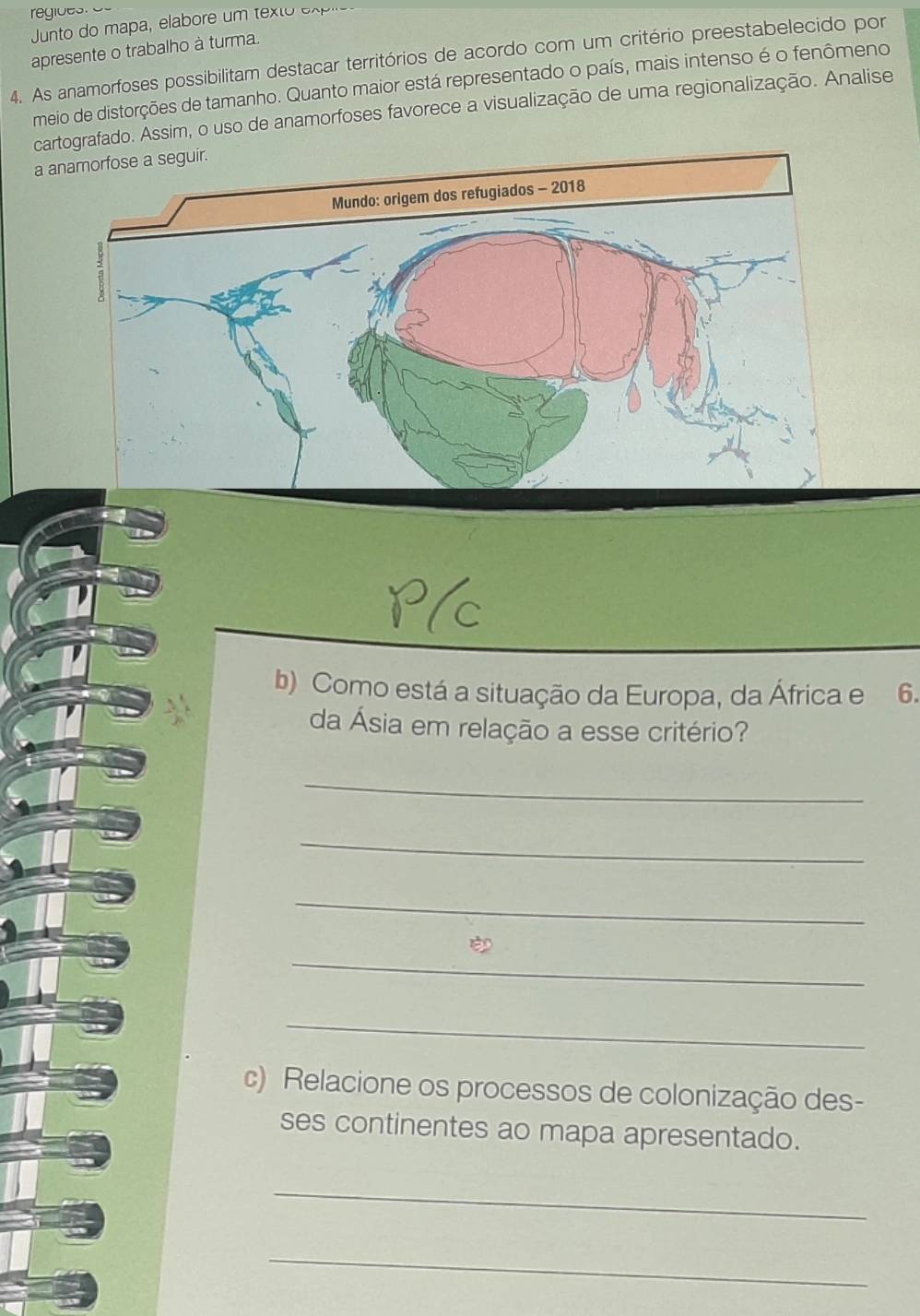 unto do mapa, elabore um texto expio 
apresente o trabalho à turma. 
4. As anamorfoses possibilitam destacar territórios de acordo com um critério preestabelecido por 
meio de distorções de tamanho. Quanto maior está representado o país, mais intenso é o fenômeno 
cartografado. Assim, o uso de anamorfoses favorece a visualização de uma regionalização. Analise 
a anamorfose a seguir. 
b) Como está a situação da Europa, da África e 6. 
da Ásia em relação a esse critério? 
_ 
_ 
_ 
_ 
_ 
c) Relacione os processos de colonização des- 
ses continentes ao mapa apresentado. 
_ 
_